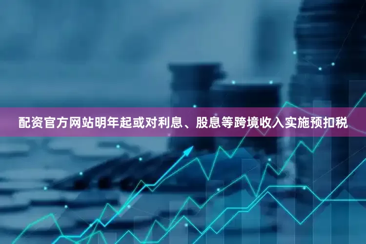 配资官方网站明年起或对利息、股息等跨境收入实施预扣税