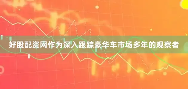 好股配资网作为深入跟踪豪华车市场多年的观察者